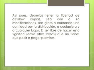 Así pues, deberías tener la libertad de
distribuir copias, sea con o sin
modificaciones, sea gratis o cobrando una
cantidad por la distribución, a cualquiera y
a cualquier lugar. El ser libre de hacer esto
significa (entre otras cosas) que no tienes
que pedir o pagar permisos.
 