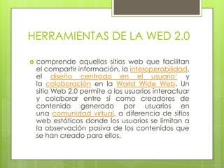 HERRAMIENTAS DE LA WED 2.0
 comprende aquellos sitios web que facilitan
el compartir información, la interoperabilidad,
el diseño centrado en el usuario1 y
la colaboración en la World Wide Web. Un
sitio Web 2.0 permite a los usuarios interactuar
y colaborar entre sí como creadores de
contenido generado por usuarios en
una comunidad virtual, a diferencia de sitios
web estáticos donde los usuarios se limitan a
la observación pasiva de los contenidos que
se han creado para ellos.
 