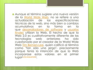  Aunque el término sugiere una nueva versión
de la World Wide Web, no se refiere a una
actualización de las especificaciones
técnicas de la web, sino más bien a cambios
acumulativos en la forma en la
que desarrolladores de software y usuarios
finales utilizan la Web. El hecho de que la
Web 2.0 es cualitativamente diferente de las
tecnologías web anteriores ha sido
cuestionado por el creador de la World Wide
Web Tim Berners-Lee, quien calificó al término
como "tan sólo una jerga"- precisamente
porque tenía la intención de que la Web
incorporase estos valores en el primer
lugar[cita requerida].
 