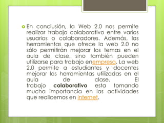  En conclusión, la Web 2.0 nos permite
realizar trabajo colaborativo entre varios
usuarios o colaboradores. Además, las
herramientas que ofrece la web 2.0 no
sólo permitirán mejorar los temas en el
aula de clase, sino también pueden
utilizarse para trabajo enempresa. La web
2.0 permite a estudiantes y docentes
mejorar las herramientas utilizadas en el
aula de clase. El
trabajo colaborativo esta tomando
mucha importancia en las actividades
que realicemos en internet.
 
