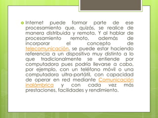  Internet puede formar parte de ese
procesamiento que, quizás, se realice de
manera distribuida y remota. Y al hablar de
procesamiento remoto, además de
incorporar el concepto de
telecomunicación, se puede estar haciendo
referencia a un dispositivo muy distinto a lo
que tradicionalmente se entiende por
computadora pues podría llevarse a cabo,
por ejemplo, con un teléfono móvil o una
computadora ultra-portátil, con capacidad
de operar en red mediante Comunicación
inalámbrica y con cada vez más
prestaciones, facilidades y rendimiento.
 