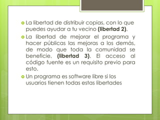  La libertad de distribuir copias, con lo que
puedes ayudar a tu vecino (libertad 2).
 La libertad de mejorar el programa y
hacer públicas las mejoras a los demás,
de modo que toda la comunidad se
beneficie. (libertad 3). El acceso al
código fuente es un requisito previo para
esto.
 Un programa es software libre si los
usuarios tienen todas estas libertades
 