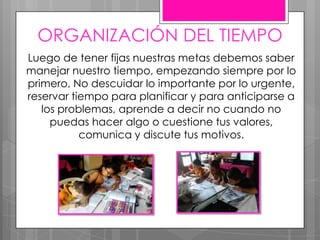 ORGANIZACIÓN DEL TIEMPO
Luego de tener fijas nuestras metas debemos saber
manejar nuestro tiempo, empezando siempre por lo
primero, No descuidar lo importante por lo urgente,
reservar tiempo para planificar y para anticiparse a
los problemas, aprende a decir no cuando no
puedas hacer algo o cuestione tus valores,
comunica y discute tus motivos.
 