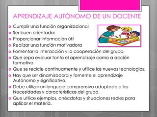 APRENDIZAJE AUTÓNOMO DE UN DOCENTE
 Cumplir una función organizacional
 Ser buen orientador
 Proporcionar información útil
 Realizar una función motivadora
 Fomentar la interacción y la cooperación del grupo.
 Que sepa evaluar tanto el aprendizaje como a acción
formativa
 Que se recicle continuamente y utilice las nuevas tecnologías.
 Hay que ser dinamizadora y fomente el aprendizaje
Autónomo y significativo.
 Debe utilizar un lenguaje comprensivo adaptado a las
Necesidades y características del grupo.
 Que utilice ejemplos, anécdotas y situaciones reales para
aplicar el materia.
 