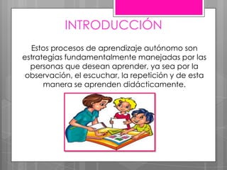 INTRODUCCIÓN
Estos procesos de aprendizaje autónomo son
estrategias fundamentalmente manejadas por las
personas que desean aprender, ya sea por la
observación, el escuchar, la repetición y de esta
manera se aprenden didácticamente.
 