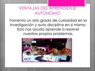 VENTAJAS DEL APRENDIZAJE
AUTONOMO
Fomenta un alto grado de curiosidad en la
investigación y auto disciplina en si mismo.
Esto nos ayuda aprende a resolver
nuestros propios problemas.
 