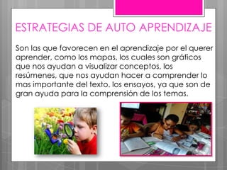 ESTRATEGIAS DE AUTO APRENDIZAJE
Son las que favorecen en el aprendizaje por el querer
aprender, como los mapas, los cuales son gráficos
que nos ayudan a visualizar conceptos, los
resúmenes, que nos ayudan hacer a comprender lo
mas importante del texto. los ensayos, ya que son de
gran ayuda para la comprensión de los temas.
 
