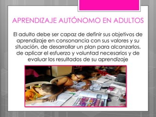 APRENDIZAJE AUTÓNOMO EN ADULTOS
El adulto debe ser capaz de definir sus objetivos de
aprendizaje en consonancia con sus valores y su
situación, de desarrollar un plan para alcanzarlos,
de aplicar el esfuerzo y voluntad necesarios y de
evaluar los resultados de su aprendizaje
 
