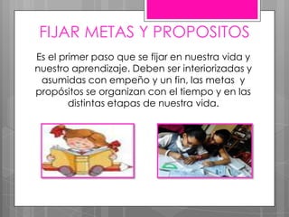 FIJAR METAS Y PROPOSITOS
Es el primer paso que se fijar en nuestra vida y
nuestro aprendizaje. Deben ser interiorizadas y
asumidas con empeño y un fin, las metas y
propósitos se organizan con el tiempo y en las
distintas etapas de nuestra vida.
 
