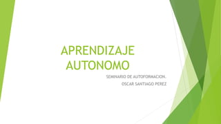 APRENDIZAJE 
AUTONOMO 
SEMINARIO DE AUTOFORMACION. 
OSCAR SANTIAGO PEREZ 
 