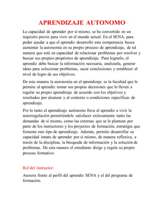 APRENDIZAJE AUTONOMO 
La capacidad de aprender por sí mismo, se ha convertido en un 
requisito previo para vivir en el mundo actual. En el SENA, para 
poder ayudar a que el aprendiz desarrolle esta competencia busca 
aumentar la autonomía en su propio proceso de aprendizaje, de tal 
manera que esté en capacidad de relacionar problemas por resolver y 
buscar sus propios propósitos de aprendizaje. Para lograrlo, el 
aprendiz debe buscar la información necesaria, analizarla, generar 
ideas para solucionar problemas, sacar conclusiones y establecer el 
nivel de logro de sus objetivos. 
De esta manera la autonomía en el aprendizaje es la facultad que le 
permite al aprendiz tomar sus propias decisiones que lo lleven a 
regular su propio aprendizaje de acuerdo con los objetivos y 
resultados por alcanzar y al contexto o condiciones específicas de 
aprendizaje. 
Por lo tanto el aprendizaje autónomo lleva al aprendiz a vivir la 
autorregulación permitiéndole satisfacer exitosamente tanto las 
demandas de sí mismo, como las externas que se le plantean por 
parte de los instructores y los proyectos de formación, estratégia que 
fomenta este tipo de aprendizaje. Además, permite desarrollar su 
capacidad innata de aprender por sí mismo, de manera reflexiva, a 
través de la disciplina, la búsqueda de información y la solución de 
problemas. De esta manera el estudiante dirige y regula su propio 
proceso formativo. 
Rol del instructor: 
Asesora frente al perfil del aprendiz SENA y el del programa de 
formación. 
 