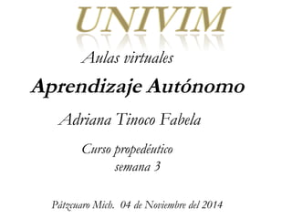 Aulas virtuales 
Aprendizaje Autónomo 
Adriana Tinoco Fabela 
Curso propedéutico 
semana 3 
Pátzcuaro Mich. 04 de Noviembre del 2014 
 