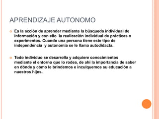 APRENDIZAJE AUTONOMO
 Es la acción de aprender mediante la búsqueda individual de
información y con ello la realización individual de prácticas o
experimentos. Cuando una persona tiene este tipo de
independencia y autonomía se le llama autodidacta.
 Todo individuo se desarrolla y adquiere conocimientos
mediante el entorno que lo rodea, de ahí la importancia de saber
en dónde y cómo le brindemos e inculquemos su educación a
nuestros hijos.
 