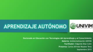 APRENDIZAJE AUTÓNOMO
Materia: Ambientalización UNIVIM
Facilitador: Edgardo Díaz Colín
Presenta: Carlos Alfredo Rosales Tena
Septiembre 2015
Doctorado en Educación con Tecnologías del Aprendizaje y el Conocimiento
 