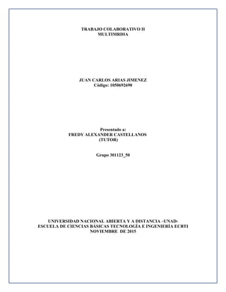 TRABAJO COLABORATIVO II
MULTIMRDIA
JUAN CARLOS ARIAS JIMENEZ
Código: 1050692690
Presentado a:
FREDY ALEXANDER CASTELLANOS
(TUTOR)
Grupo 301123_50
UNIVERSIDAD NACIONAL ABIERTA Y A DISTANCIA –UNAD-
ESCUELA DE CIENCIAS BÁSICAS TECNOLOGÍA E INGENIERÍA ECBTI
NOVIEMBRE DE 2015
 