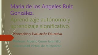 María de los Angeles Ruiz
González.
Aprendizaje autónomo y
aprendizaje significativo.
Planeación y Evaluación Educativa.
Profesor: Alberto Ceron Jaramillo.
Universidad Virtual de Michoacán.
 