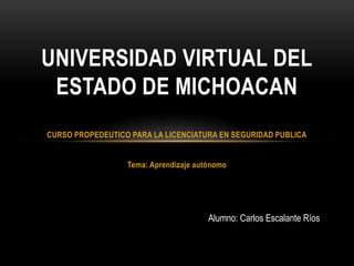 CURSO PROPEDEUTICO PARA LA LICENCIATURA EN SEGURIDAD PUBLICA
Tema: Aprendizaje autónomo
UNIVERSIDAD VIRTUAL DEL
ESTADO DE MICHOACAN
Alumno: Carlos Escalante Ríos
 