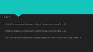 FUENTES:
o http://formacioncontinua.univim.edu.mx/mod/page/view.php?id=186
o http://formacioncontinua.univim.edu.mx/mod/page/view.php?id=185
o http://es.slideshare.net/gloria409/aprendizaje-autonomo-vs-autoaprendizaje-15394404
 