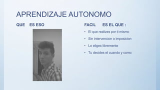 APRENDIZAJE AUTONOMO
QUE ES ESO FACIL ES EL QUE :
• El que realizes por ti mismo
• Sin intervencion o imposicion
• Lo eliges libremente
• Tu decides el cuando y como
 