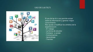 USO DE LAS TIC’S
El uso de las tic’s nos permite actuar
sobre la información y generar mayor
conocimiento.
Nos ayuda a modificar los ámbitos de la
experiencia en:
- El trabajo
- La forma de estudiar
- Comprar o vender
- Comunicarnos
- Aprendizaje
- Tramites
 