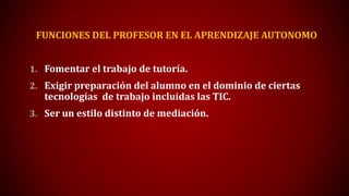 FUNCIONES DEL PROFESOR EN EL APRENDIZAJE AUTONOMO
1. Fomentar el trabajo de tutoría.
2. Exigir preparación del alumno en el dominio de ciertas
tecnologías de trabajo incluidas las TIC.
3. Ser un estilo distinto de mediación.
 