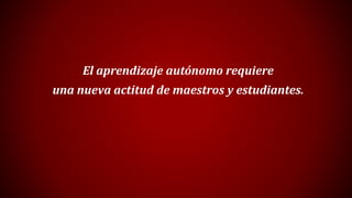 El aprendizaje autónomo requiere
una nueva actitud de maestros y estudiantes.
 