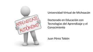 Universidad Virtual de Michoacán
Doctorado en Educación con
Tecnologías del Aprendizaje y el
Conocimiento
Juan Pérez Tobón
 