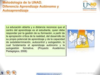 Metodología de la UNAD.
Diferencia Aprendizaje Autónomo y
Autoaprendizaje



  La educación abierta yy a distancia reconoce que el
   La educación abierta a distancia reconoce que el
  centro del aprendizaje es el estudiante, quien debe
   centro del aprendizaje es el estudiante, quien debe
  responder por la gestión de su formación, a partir de
   responder por la gestión de su formación, a partir de
  la apropiación crítica de la realidad, del desarrollo de
   la apropiación crítica de la realidad, del desarrollo de
  su propio potencial de aprendizaje yyde la capacidad
   su propio potencial de aprendizaje de la capacidad
  de autodeterminación, autocontrol yy autogestión, lo
   de autodeterminación, autocontrol autogestión, lo
  cual fundamenta el aprendizaje autónomo yy la
   cual fundamenta el aprendizaje autónomo                la
  autogestión
   autogestión formativa.
                  formativa. (Proyecto
                                  (Proyecto Académico
                                                Académico
  Pedagógico, 2008)
   Pedagógico, 2008)




                                                               FI-GQ-GCMU-004-015 V. 000-27-08-2011
 
