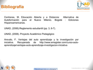 Bibliografía

 Contreras, M. Educación Abierta y a Distancia: Alternativa de
 Autoformación para el Nuevo Milenio. Bogotá : Ediciones
 Hispanoamericanas.

 UNAD, (2006).Reglamento estudiantil (pp. 3, 6-7).

 UNAD, (2008). Proyecto Académico Pedagógico

 Arevalo, F. Ventajas del auto aprendizaje y la investigación por
 iniciativa. Recuperado      de   http://www.emagister.com/curso-auto-
 aprendizaje/ventajas-auto-aprendizaje-investigacion-iniciativa




                                                               FI-GQ-GCMU-004-015 V. 000-27-08-2011
 