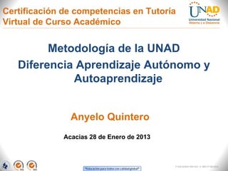 Certificación de competencias en Tutoría
Virtual de Curso Académico


         Metodología de la UNAD
   Diferencia Aprendizaje Autónomo y
             Autoaprendizaje


                Anyelo Quintero
              Acacias 28 de Enero de 2013



                                            FI-GQ-GCMU-004-015 V. 000-27-08-2011
 