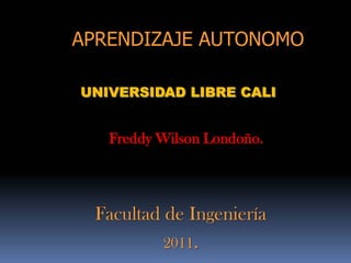 APRENDIZAJE AUTONOMO

UNIVERSIDAD LIBRE CALI


   Freddy Wilson Londoño.




 Facultad de Ingeniería
          2011.
 