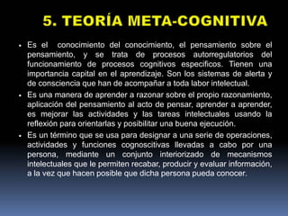    Es el conocimiento del conocimiento, el pensamiento sobre el
    pensamiento, y se trata de procesos autorregulatorios del
    funcionamiento de procesos cognitivos especificos. Tienen una
    importancia capital en el aprendizaje. Son los sistemas de alerta y
    de consciencia que han de acompañar a toda labor intelectual.
   Es una manera de aprender a razonar sobre el propio razonamiento,
    aplicación del pensamiento al acto de pensar, aprender a aprender,
    es mejorar las actividades y las tareas intelectuales usando la
    reflexión para orientarlas y posibilitar una buena ejecución.
   Es un término que se usa para designar a una serie de operaciones,
    actividades y funciones cognoscitivas llevadas a cabo por una
    persona, mediante un conjunto interiorizado de mecanismos
    intelectuales que le permiten recabar, producir y evaluar información,
    a la vez que hacen posible que dicha persona pueda conocer.
 