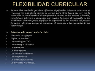    Es una idea ampliada que tiene diferentes significados. Mientras para unos se
    relaciona con una oferta diversa de cursos, para otros tienen que ver con la
    aceptación de una diversidad de competencias, ritmos, estilos, valores culturales,
    expectativas, intereses y demandas que pueden favorecer el desarrollo de los
    estudiantes. También puede significar la capacidad de los usuarios del proceso
    formativo de poder escoger el contenido, el momento y los escenarios de sus
    aprendizajes.


   Estructura de un currículo flexible
   El modelo pedagógico
   El plan de estudios
   Las tecnologías (TIC)
   Las estrategias didácticas
   La evaluación
   La investigación
   Los créditos académicos
   Las competencias
   La Internacionalización
   La movilidad Académica.
 