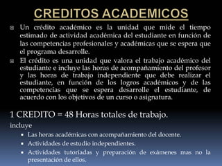    Un crédito académico es la unidad que mide el tiempo
    estimado de actividad académica del estudiante en función de
    las competencias profesionales y académicas que se espera que
    el programa desarrolle.
   El crédito es una unidad que valora el trabajo académico del
    estudiante e incluye las horas de acompañamiento del profesor
    y las horas de trabajo independiente que debe realizar el
    estudiante, en función de los logros académicos y de las
    competencias que se espera desarrolle el estudiante, de
    acuerdo con los objetivos de un curso o asignatura.

1 CREDITO = 48 Horas totales de trabajo.
incluye
       Las horas académicas con acompañamiento del docente.
       Actividades de estudio independientes.
       Actividades tutoriadas y preparación de exámenes mas no la
        presentación de ellos.
 