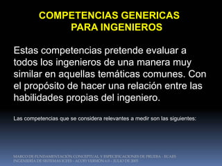 COMPETENCIAS GENERICAS
               PARA INGENIEROS

Estas competencias pretende evaluar a
todos los ingenieros de una manera muy
similar en aquellas temáticas comunes. Con
el propósito de hacer una relación entre las
habilidades propias del ingeniero.
Las competencias que se considera relevantes a medir son las siguientes:




MARCO DE FUNDAMENTACIÓN CONCEPTUAL Y ESPECIFICACIONES DE PRUEBA - ECAES
INGENIERÍA DE SISTEMAS ICFES - ACOFI VERSIÓN 6.0 – JULIO DE 2005
 