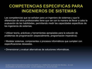 Las competencias que se señalan para un ingeniero de sistemas y que lo
diferencian de otros profesionales tiene que ver con la manera de llevar a cabo la
evaluación de las habilidades, permitiendo medir las capacidades especificas de
los ingenieros de sistemas.


• Utilizar teoría, prácticas y herramientas apropiadas para la solución de
problemas de programación (especialmente, programación imperativa).

• Modelar sistemas, componentes o procesos informáticos que cumplan con
especificaciones deseadas.

• Dimensionar y evaluar alternativas de soluciones informáticas.




 MARCO DE FUNDAMENTACIÓN CONCEPTUAL Y ESPECIFICACIONES DE PRUEBA - ECAES
 INGENIERÍA DE SISTEMAS ICFES - ACOFI VERSIÓN 6.0 – JULIO DE 2005
 