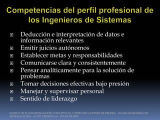      Deducción e interpretación de datos e
      información relevantes
     Emitir juicios autónomos
     Establecer metas y responsabilidades
     Comunicarse clara y consistentemente
     Pensar analíticamente para la solución de
      problemas
     Tomar decisiones efectivas bajo presión
     Manejar y supervisar personal
     Sentido de liderazgo

MARCO DE FUNDAMENTACIÓN CONCEPTUAL Y ESPECIFICACIONES DE PRUEBA - ECAES INGENIERÍA DE
SISTEMAS ICFES - ACOFI VERSIÓN 6.0 – JULIO DE 2005
 