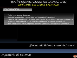 UNIVERSIDAD LIBRE SECCIONAL CALI
             ESTUDIO DE CASO: EJEMPLO
 DENOMINACION


  •   Titulo: Ingeniero de Sistemas.
  •   Duración: Concebido con una duración estimada 10 semestres.
  •   Créditos: Requiere cursar y aprobar 160 créditos reglamentado por el programa en el
      Acuerdo 5 de noviembre 27 del 2002 en lo referente a créditos académicos.
  •   Nivel y Modalidad: Es un programa de nivel profesional con modalidad presencial.




                                 Formando lideres, creando futuro


Ingeniería de Sistemas
 