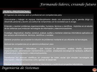 Formando lideres, creando futuro

 PERFIL PROFESIONAL
 El Ingeniero de sistemas será un profesional con competencias para:

 Comunicarse y trabajar en equipos interdisciplinarios desde una autonomía que le permita dirigir su
 desarrollo personal y asumir una actitud de compromiso con la sociedad que lo acoge.

 Entender y resolver problemas organizacionales, humanos, técnicos y científicos, implícitos en el estudio
 de los sistemas que involucren tecnologías de información y telecomunicaciones.

 Investigar, diagnosticar, diseñar, construir, evaluar, auditar y mantener sistemas informáticos aplicados en
 los campos administrativos, técnicos, científicos y sociales.

 Generar proyectos que propicien la solución de problemas mediante el uso eficiente de tecnologías.

 Aplicará las competencias en su ejercicio profesional para

 Construir soluciones     informáticas    que incluyen la planeación, análisis diseño, desarrollo,
 implementación, administración mantenimiento y control, empleando tecnología de hardware, software e
 infraestructura computación y telecomunicaciones.

 Transformar los avances científicos en productos de orden social que vinculen tecnologías de
 información y telecomunicaciones como agentes de desarrollo.

 Efectuar servicios de asesoría, consultoría, interventoría y auditoria en proyectos informáticos.

Ingeniería de Sistemas
 