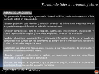 Formando lideres, creando futuro

 PERFIL OCUPACIONAL
 El Ingeniero de Sistemas que egresa de la Universidad Libre, fundamentado en una sólida
 formación estará en capacidad de:

 • Liderar proyectos para diseñar y construir sistemas de información integrados con el
 apoyo de tecnologías informáticas y de telecomunicaciones.

 •Emplear competencias para la concepción, justificación, determinación, implantación y
 puesta a punto de estrategias y soluciones empleando sistemas de información.

 •Modelar situaciones, requerimientos y soluciones informáticas dentro de un grado de
 complejidad que cumpla con los parámetros de tiempo, costo e infraestructura requeridos
 por las comunidades y organizaciones.

 •Establecer las soluciones tecnológicas referente a los requerimientos de información y
 tratamiento sistematizado de la misma.

 • Diseñar, construir, implementar y evaluar las soluciones y recursos informáticos
 destinados a una organización o comunidad.

 •Emplear estrategias de negociación que le permitan adquirir, transferir e implementar
 tecnologías disponibles en los mercados mundiales.

Ingeniería de Sistemas
 