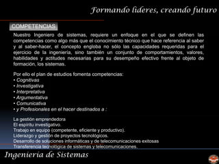 Formando lideres, creando futuro

 COMPETENCIAS
  Nuestro Ingeniero de sistemas, requiere un enfoque en el que se definen las
  competencias como algo más que el conocimiento técnico que hace referencia al saber
  y al saber-hacer, el concepto engloba no sólo las capacidades requeridas para el
  ejercicio de la ingeniería, sino también un conjunto de comportamientos, valores,
  habilidades y actitudes necesarias para su desempeño efectivo frente al objeto de
  formación, los sistemas.

  Por ello el plan de estudios fomenta competencias:
  • Cognitivas
  • Investigativa
  • Interpretativa
  • Argumentativa
  • Comunicativa
  • y Profesionales en el hacer destinados a :

  La gestión emprendedora
  El espíritu investigativo.
  Trabajo en equipo (competente, eficiente y productivo).
  Liderazgo y gestión de proyectos tecnológicos.
  Desarrollo de soluciones informáticas y de telecomunicaciones exitosas
  Transferencia tecnológica de sistemas y telecomunicaciones.
Ingeniería de Sistemas
 