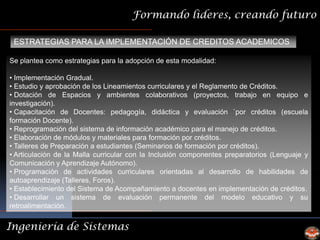 Formando lideres, creando futuro

 ESTRATEGIAS PARA LA IMPLEMENTACIÓN DE CREDITOS ACADEMICOS

Se plantea como estrategias para la adopción de esta modalidad:

• Implementación Gradual.
• Estudio y aprobación de los Lineamientos curriculares y el Reglamento de Créditos.
• Dotación de Espacios y ambientes colaborativos (proyectos, trabajo en equipo e
investigación).
• Capacitación de Docentes: pedagogía, didáctica y evaluación `por créditos (escuela
formación Docente).
• Reprogramación del sistema de información académico para el manejo de créditos.
• Elaboración de módulos y materiales para formación por créditos.
• Talleres de Preparación a estudiantes (Seminarios de formación por créditos).
• Articulación de la Malla curricular con la Inclusión componentes preparatorios (Lenguaje y
Comunicación y Aprendizaje Autónomo).
• Programación de actividades curriculares orientadas al desarrollo de habilidades de
autoaprendizaje (Talleres, Foros).
• Establecimiento del Sistema de Acompañamiento a docentes en implementación de créditos.
• Desarrollar un sistema de evaluación permanente del modelo educativo y su
retroalimentación.


Ingeniería de Sistemas
 