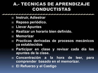    Instruir, Adiestrar
   Repaso periódico.
   Llevar Apuntes
   Realizar un horario bien definido.
   Memorizar
   Practicas derivadas de procesos mecánicos
    ya establecidos
   Participar en clase y revisar cada día los
    apuntes de la clase.
   Concentración a la hora de leer, para
    comprender basado en el memorizar.
   El Refuerzo y el Castigo
 