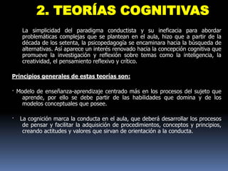 2. TEORÍAS COGNITIVAS
    La simplicidad del paradigma conductista y su ineficacia para abordar
    problemáticas complejas que se plantean en el aula, hizo que a partir de la
    década de los setenta, la psicopedagogía se encaminara hacia la búsqueda de
    alternativas. Así aparece un interés renovado hacia la concepción cognitiva que
    promueve la investigación y reflexión sobre temas como la inteligencia, la
    creatividad, el pensamiento reflexivo y crítico.

Principios generales de estas teorías son:

· Modelo de enseñanza-aprendizaje centrado más en los procesos del sujeto que
   aprende, por ello se debe partir de las habilidades que domina y de los
   modelos conceptuales que posee.

·   La cognición marca la conducta en el aula, que deberá desarrollar los procesos
     de pensar y facilitar la adquisición de procedimientos, conceptos y principios,
     creando actitudes y valores que sirvan de orientación a la conducta.
 