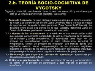 Vygotsky habla del conocimiento como proceso de interacción y considera que
   éste se ve influido por diversos aspectos, tales como:

1. Zonas de Desarrollo. hay que distinguir entre aquello que el alumno es capaz
     de hacer y de aprender por sí solo (Zona Desarrollo Real) y lo que es capaz
     de aprender con la ayuda de otras personas (Zona Desarrollo Potencial). La
     distancia entre estas dos partes es lo que Vygostky denomina Zona de
     Desarrollo Próximo, posible con la mediación adecuada.
2. La riqueza de las interacciones: el aprendizaje es una construcción social
     que requiere conocimiento compartido, de ahí la importancia de la relación
     con el profesor y con los compañeros. El aprendizaje tiene lugar en un
     proceso de internalización desde el plano interpersonal (exterior) al
     intrapersonal, siendo un proceso de mediación que transita desde una
     regulación externa, social, interpsicológica de los procesos cognitivos
     mediante el lenguaje de los demás, a una regulación interiorizada, individual,
     intrapsicológica de los procesos cognitivos mediante el lenguaje interno.
3..- Metodología que soporta el proceso de aprendizaje: aprendizaje por
     descubrimiento mediado o fiado.
d.- Crítica a su planteamiento: excesivo optimismo biosocial y socioeducativo,
     se centra en el proceso de aprendizaje y deja implícito el proceso de
     enseñanza.
 