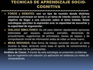  FOROS y DEBATES: son un tipo de reunión donde distintas
  personas conversan en torno a un tema de interés común. Con el
  objetivo de llegar a una solución sobre el tema tratado. Estas
  estrategias ejercitan la expresión oral, la capacidad de escuchar y
  la capacidad de argumentar.
 DIALOGO SIMULTANEO: Es útil para obtener rápidamente opiniones
  elaboradas por equipos, acuerdos parciales, decisiones de
  procedimiento, sugerencias de actividades, tareas de repaso y de
  comprobación inicial de información antes de tratar un tema nuevo.
 MESA REDONDA: Esta forma de trabajo consisten discutir un tema
  durante la clase, teniendo como base el aporte de conocimientos y
  experiencias de los participantes.
Análisis de Casos: A través de esta estrategia se presentan problemas
  tipo en ingeniería con solución y/o aplicación en sistemas y/o redes de
  computadores.
 