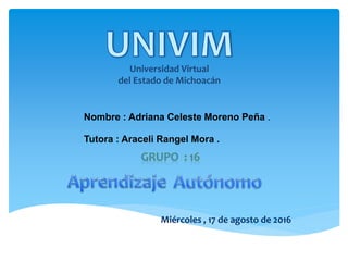 Universidad Virtual
del Estado de Michoacán
Nombre : Adriana Celeste Moreno Peña .
Tutora : Araceli Rangel Mora .
Miércoles , 17 de agosto de 2016
 