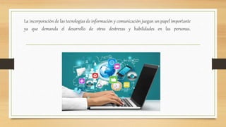 La incorporación de las tecnologías de información y comunicación juegan un papel importante
ya que demanda el desarrollo de otras destrezas y habilidades en las personas.
 