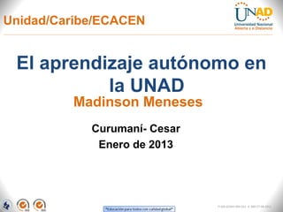 Unidad/Caribe/ECACEN


 El aprendizaje autónomo en
           la UNAD
         Madinson Meneses
            Curumaní- Cesar
             Enero de 2013




                              FI-GQ-GCMU-004-015 V. 000-27-08-2011
 