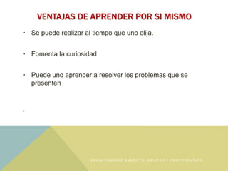 VENTAJAS DE APRENDER POR SI MISMO
• Se puede realizar al tiempo que uno elija.
• Fomenta la curiosidad
• Puede uno aprender a resolver los problemas que se
presenten
.
E R I K A R A M Í R E Z S A N T O Y O , G R U P O : 0 1 P R O P É D E U T I C O
 